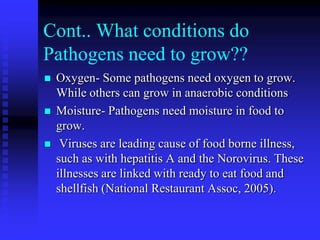 Cont.. What conditions do
Pathogens need to grow??
 Oxygen- Some pathogens need oxygen to grow.
While others can grow in anaerobic conditions
 Moisture- Pathogens need moisture in food to
grow.
 Viruses are leading cause of food borne illness,
such as with hepatitis A and the Norovirus. These
illnesses are linked with ready to eat food and
shellfish (National Restaurant Assoc, 2005).
 