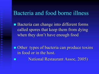 Bacteria and food borne illness
 Bacteria can change into different forms
called spores that keep them from dying
when they don’t have enough food
 Other types of bacteria can produce toxins
in food or in the host.
 National Restaurant Assoc, 2005)
 