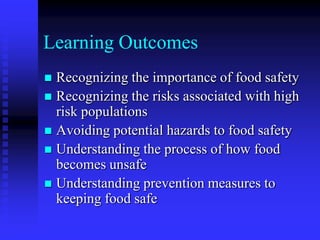 Learning Outcomes
 Recognizing the importance of food safety
 Recognizing the risks associated with high
risk populations
 Avoiding potential hazards to food safety
 Understanding the process of how food
becomes unsafe
 Understanding prevention measures to
keeping food safe
 