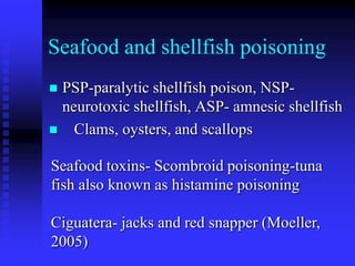 Seafood and shellfish poisoning
 PSP-paralytic shellfish poison, NSP-
neurotoxic shellfish, ASP- amnesic shellfish
 Clams, oysters, and scallops
Seafood toxins- Scombroid poisoning-tuna
fish also known as histamine poisoning
Ciguatera- jacks and red snapper (Moeller,
2005)
 