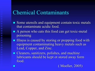 Chemical Contaminants
 Some utensils and equipment contain toxic metals
that contaminate acidic food.
 A person who eats this food can get toxic-metal
poisoning
 Illness is caused by storing or prepping food with
equipment contaminating heavy metals such as
Lead, Copper, and Zinc.
 Cleaners, sanitizers, polishes, and machine
lubricants should be kept ot stored away form
food.
 ( Moeller, 2005)
 