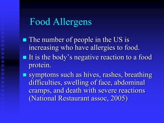 Food Allergens
 The number of people in the US is
increasing who have allergies to food.
 It is the body’s negative reaction to a food
protein.
 symptoms such as hives, rashes, breathing
difficulties, swelling of face, abdominal
cramps, and death with severe reactions
(National Restaurant assoc, 2005)
 