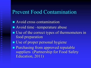 Prevent Food Contamination
 Avoid cross contamination
 Avoid time –temperature abuse
 Use of the correct types of thermometers in
food preparation
 Use of proper personal hygiene
 Purchasing from approved reputable
suppliers (Partnership for Food Safety
Education, 2011)
 