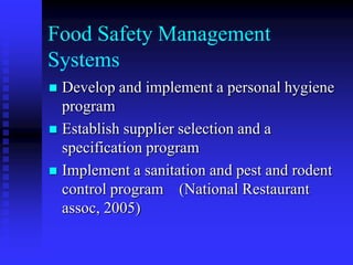 Food Safety Management
Systems
 Develop and implement a personal hygiene
program
 Establish supplier selection and a
specification program
 Implement a sanitation and pest and rodent
control program (National Restaurant
assoc, 2005)
 