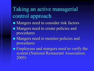 Taking an active managerial
control approach
 Mangers need to consider risk factors
 Mangers need to create policies and
procedures
 Mangers need to monitor policies and
procedures
 Employees and mangers need to verify the
system (National Restaurant Association,
2005)
 