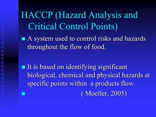 HACCP (Hazard Analysis and
Critical Control Points)
 A system used to control risks and hazards
throughout the flow of food.
 It is based on identifying significant
biological, chemical and physical hazards at
specific points within a products flow.
 ( Moeller, 2005)
 