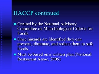 HACCP continued
 Created by the National Advisory
Committee on Microbiological Criteria for
Foods
 Once hazards are identified they can
prevent, eliminate, and reduce them to safe
levels.
 Must be based on a written plan.(National
Restaurant Assoc, 2005)
 