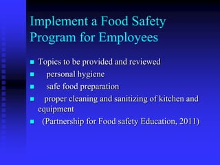 Implement a Food Safety
Program for Employees
 Topics to be provided and reviewed
 personal hygiene
 safe food preparation
 proper cleaning and sanitizing of kitchen and
equipment
 (Partnership for Food safety Education, 2011)
 
