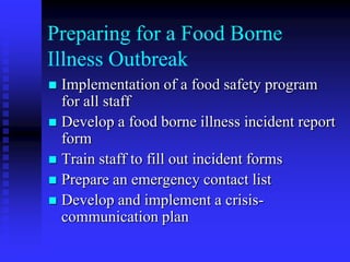 Preparing for a Food Borne
Illness Outbreak
 Implementation of a food safety program
for all staff
 Develop a food borne illness incident report
form
 Train staff to fill out incident forms
 Prepare an emergency contact list
 Develop and implement a crisis-
communication plan
 