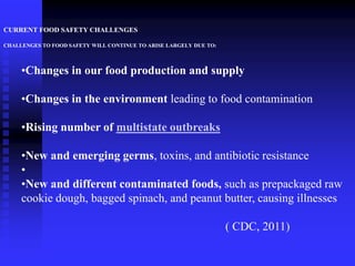 CURRENT FOOD SAFETY CHALLENGES
CHALLENGES TO FOOD SAFETY WILL CONTINUE TO ARISE LARGELY DUE TO:
•Changes in our food production and supply
•Changes in the environment leading to food contamination
•Rising number of multistate outbreaks
•New and emerging germs, toxins, and antibiotic resistance
•
•New and different contaminated foods, such as prepackaged raw
cookie dough, bagged spinach, and peanut butter, causing illnesses
( CDC, 2011)
 