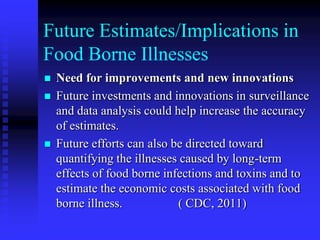 Future Estimates/Implications in
Food Borne Illnesses
 Need for improvements and new innovations
 Future investments and innovations in surveillance
and data analysis could help increase the accuracy
of estimates.
 Future efforts can also be directed toward
quantifying the illnesses caused by long-term
effects of food borne infections and toxins and to
estimate the economic costs associated with food
borne illness. ( CDC, 2011)
 