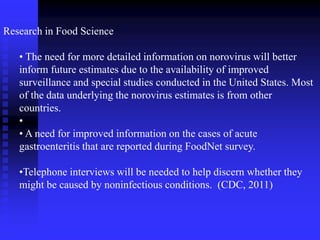 Research in Food Science
• The need for more detailed information on norovirus will better
inform future estimates due to the availability of improved
surveillance and special studies conducted in the United States. Most
of the data underlying the norovirus estimates is from other
countries.
•
• A need for improved information on the cases of acute
gastroenteritis that are reported during FoodNet survey.
•Telephone interviews will be needed to help discern whether they
might be caused by noninfectious conditions. (CDC, 2011)
 