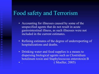 Food safety and Terrorism
• Accounting for illnesses caused by some of the
unspecified agents that do not result in acute
gastrointestinal illness, as such illnesses were not
included in the current estimates.
• Refining estimates of the degree of underreporting of
hospitalizations and deaths.
• Drinking water and food supplies is a means to
dispersing biological agents such as Clostridium
botulinum toxin and Staphylococcus enterotoxin B
• . ( Moeller, 2005)
 