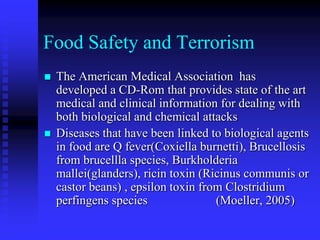 Food Safety and Terrorism
 The American Medical Association has
developed a CD-Rom that provides state of the art
medical and clinical information for dealing with
both biological and chemical attacks
 Diseases that have been linked to biological agents
in food are Q fever(Coxiella burnetti), Brucellosis
from brucellla species, Burkholderia
mallei(glanders), ricin toxin (Ricinus communis or
castor beans) , epsilon toxin from Clostridium
perfingens species (Moeller, 2005)
 
