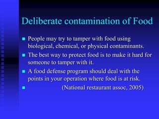 Deliberate contamination of Food
 People may try to tamper with food using
biological, chemical, or physical contaminants.
 The best way to protect food is to make it hard for
someone to tamper with it.
 A food defense program should deal with the
points in your operation where food is at risk.
 (National restaurant assoc, 2005)
 