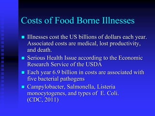 Costs of Food Borne Illnesses
 Illnesses cost the US billions of dollars each year.
Associated costs are medical, lost productivity,
and death.
 Serious Health Issue according to the Economic
Research Service of the USDA
 Each year 6.9 billion in costs are associated with
five bacterial pathogens
 Campylobacter, Salmonella, Listeria
monocytogenes, and types of E. Coli.
(CDC, 2011)
 