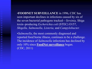 •FOODNET SURVEILLANCE in 1996, CDC has
seen important declines in infections caused by six of
the seven bacterial pathogens tracked—Yersinia, Shiga
toxin–producing Escherichia coli (STEC) O157,
Shigella, Salmonella, Listeria, and Campylobacter.
•Salmonella, the most commonly diagnosed and
reported food borne illness, continues to be a challenge.
The incidence of Salmonella infections has declined by
only 10% since FoodNet surveillance began.
(CDC, 2011)
 