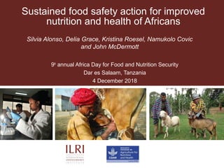 Sustained food safety action for improved
nutrition and health of Africans
Silvia Alonso, Delia Grace, Kristina Roesel, Namukolo Covic
and John McDermott
9th
annual Africa Day for Food and Nutrition Security
Dar es Salaam, Tanzania
4 December 2018
 