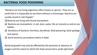"Bacteria are tiny living organisms often known as 'germs'. They are so
small that it is impossible to see them without a microscope. Bacteria are
usually round or rod-shaped."
 Bacteria are living cells found everywhere.
 Bacteria are everywhere: in soil, dust, water, the air around us and on our
bodies.
 Variations of bacteria: harmless, beneficial, food poisoning, food spoilage
and spores.
 Some bacteria can produce toxins in food.
Bacterial growth may also be affected by the presence or absence of
oxygen and the extent to which the food concerned is acidic (pH level).
BACTERIAL FOOD POISONING
 