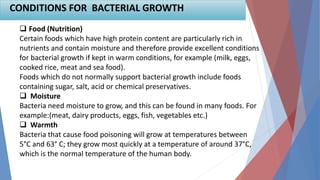  Food (Nutrition)
Certain foods which have high protein content are particularly rich in
nutrients and contain moisture and therefore provide excellent conditions
for bacterial growth if kept in warm conditions, for example (milk, eggs,
cooked rice, meat and sea food).
Foods which do not normally support bacterial growth include foods
containing sugar, salt, acid or chemical preservatives.
 Moisture
Bacteria need moisture to grow, and this can be found in many foods. For
example:(meat, dairy products, eggs, fish, vegetables etc.)
 Warmth
Bacteria that cause food poisoning will grow at temperatures between
5°C and 63° C; they grow most quickly at a temperature of around 37°C,
which is the normal temperature of the human body.
CONDITIONS FOR BACTERIAL GROWTH
 