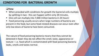 Time
 When provided with conditions for growth the bacterial cells multiply
by splitting in two - this can happen within only 20 minutes.
 One cell can multiply into 7,000 million bacteria in 24 hours!
 Food poisoning usually occurs when large numbers of bacteria are
present in the food, but some food-related diseases can occur even after
only low doses of bacteria have been consumed.
The nature of food poisoning bacteria means that they cannot be
detected in food: they do not affect the smell, taste, appearance or
texture – i.e. food which is contaminated with food poisoning bacteria
looks, smells and tastes normal.
CONDITIONS FOR BACTERIAL GROWTH
 