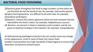 BACTERIAL FOOD POISONING
 Bacteria grow throughout the food in large numbers so that when we
eat the food we eat the bacteria too, for example, Salmonella species.
 Spore forming bacteria are difficult to kill with heat, for example,
Clostridium perfringens.
 Bacteria release their toxins (poisons) which are heat resistant into the
food before the food is eaten, for example, Staphylococcus aureus.
 Bacteria are present in food in relatively small numbers and do not
grow on food but multiply in the intestine, for example, Campylobacter.
As food poisoning (pathogenic) bacteria do not usually cause any change
to the appearance, smell or taste of food, this means food
handlers must practice very high standards of food hygiene to ensure that
food does not become contaminated.
 