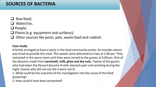SOURCES OF BACTERIA
 Raw food;
 Water/ice;
 People;
 Places (e.g. equipment and surfaces);
 Other sources like pests, pets, waste food and rubbish.
Case study:
A family arranged to have a party in the local community center. An outside caterer
was hired to provide the meal. The sweets were delivered on trays at 2.00 pm. They
remained in the warm room until they were served to the guests at 9.00 pm. One of
the desserts made from vermicelli, milk, ghee and dry nuts. Twelve of the guests
who had eaten the Dessert became ill with stomach pain and vomiting during the
night. Guests who did not eat the it were not ill.
1. What could be the outcome of the investigation into the cause of the food
poisoning?
2. How could it have been prevented?
 