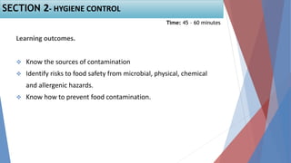 Learning outcomes.
 Know the sources of contamination
 Identify risks to food safety from microbial, physical, chemical
and allergenic hazards.
 Know how to prevent food contamination.
SECTION 2- HYGIENE CONTROL
Time: 45 – 60 minutes
 
