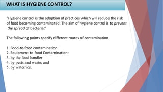 "Hygiene control is the adoption of practices which will reduce the risk
of food becoming contaminated. The aim of hygiene control is to prevent
the spread of bacteria.“
The following points specify different routes of contamination
1. Food-to-food contamination.
2. Equipment-to-food Contamination:
3. by the food handler
4. by pests and waste; and
5. by water/ice.
WHAT IS HYGIENE CONTROL?
 