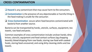 17
 Hazard is any contaminant that may cause harm to the consumers.
 Contamination is the presence of any objectionable or harmful thing in
the food making it unsafe for the consumer.
 Cross Contamination occurs when food becomes contaminated with
bacteria from another source.
Bacteria can be transported by hands, utensils, surfaces, equipment, tea
towels, raw food and pests.
Common examples of cross contamination include unclean hands; dirty
knives; utensils; equipment and food contact surfaces (eg chopping
boards); blood dripping from raw foods; storing raw food with cooked
foods; storing food uncovered; and using dirty cleaning cloths and tea
towels.
CROSS CONTAMINATION
 