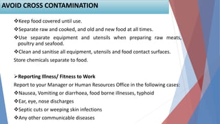 Keep food covered until use.
Separate raw and cooked, and old and new food at all times.
Use separate equipment and utensils when preparing raw meats,
poultry and seafood.
Clean and sanitise all equipment, utensils and food contact surfaces.
Store chemicals separate to food.
Reporting Illness/ Fitness to Work
Report to your Manager or Human Resources Office in the following cases:
Nausea, Vomiting or diarrhoea, food borne illnesses, typhoid
Ear, eye, nose discharges
Septic cuts or weeping skin infections
Any other communicable diseases
AVOID CROSS CONTAMINATION
 