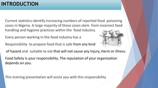 2
Current statistics identify increasing numbers of reported food poisoning
cases in Nigeria. A large majority of these cases stem from incorrect food
handling and hygiene practices within the food industry.
Every person working in the food industry has a
Responsibility to prepare food that is safe from any kind
of hazard and suitable to eat that will not cause any Injury, Harm or illness.
Food Safety is your responsibility. The reputation of your organization
depends on you.
This training presentation will assist you with this responsibility
INTRODUCTION
 