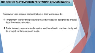 21
THE ROLE OF SUPERVISOR IN PREVENTING CONTAMINATION
Supervisors can prevent contamination at their work place by:
 Implement the food hygiene policies and procedures designed to protect
food from contamination.
 Train, instruct, supervise and monitor food handlers in practices designed
to prevent contamination of foods.
 