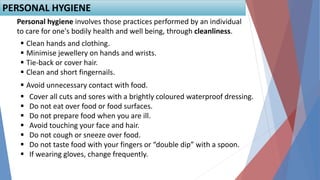  Clean hands and clothing.
 Minimise jewellery on hands and wrists.
 Tie-back or cover hair.
 Clean and short fingernails.
 Avoid unnecessary contact with food.
PERSONAL HYGIENE
Personal hygiene involves those practices performed by an individual
to care for one's bodily health and well being, through cleanliness.
 Cover all cuts and sores with a brightly coloured waterproof dressing.
 Do not eat over food or food surfaces.
 Do not prepare food when you are ill.
 Avoid touching your face and hair.
 Do not cough or sneeze over food.
 Do not taste food with your fingers or “double dip” with a spoon.
 If wearing gloves, change frequently.
 