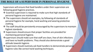 THE ROLE OF A SUPERVISOR IN PERSONAL HYGIENE
Supervisors will ensure that food handlers under their supervision are
following good hygiene practices.
 Essential supervision is required to make sure that high standards of
personal hygiene are maintained.
 The supervisors should set examples, by following all standards of
personal hygiene for example, hand washing and wearing protective
clothing.
 The staff should be persistently encouraged by the supervisors to maintain
highest standards.
 Supervisors should ensure that proper facilities are provided for
maintaining personal hygiene.
supervisors should make sure that staff are clean, free of skin infections
and have no health problems. They should also demonstrate a good
attitude towards hygiene.
 Supervisors should routinely ask food handlers to demonstrate personal
hygiene rules like correct hand washing techniques.
 