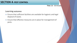 Learning outcomes
 Ensure that sufficient facilities are available for hygienic and legal
disposal of waste.
 Ensure that effective measures are in place for management of
pests.
Time: 20 - 30 minutes
SECTION 4- PEST CONTROL
 