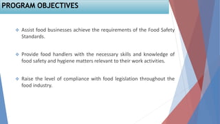  Assist food businesses achieve the requirements of the Food Safety
Standards.
 Provide food handlers with the necessary skills and knowledge of
food safety and hygiene matters relevant to their work activities.
 Raise the level of compliance with food legislation throughout the
food industry.
PROGRAM OBJECTIVES
 