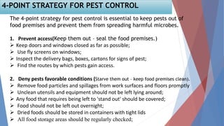 The 4-point strategy for pest control is essential to keep pests out of
food premises and prevent them from spreading harmful microbes.
1. Prevent access(Keep them out – seal the food premises.)
 Keep doors and windows closed as far as possible;
 Use fly screens on windows;
 Inspect the delivery bags, boxes, cartons for signs of pest;
 Find the routes by which pests gain access.
2. Deny pests favorable conditions (Starve them out – keep food premises clean).
 Remove food particles and spillages from work surfaces and floors promptly
 Unclean utensils and equipment should not be left lying around;
 Any food that requires being left to 'stand out' should be covered;
 Food should not be left out overnight;
 Dried foods should be stored in containers with tight lids
 All food storage areas should be regularly checked;
4-POINT STRATEGY FOR PEST CONTROL
 