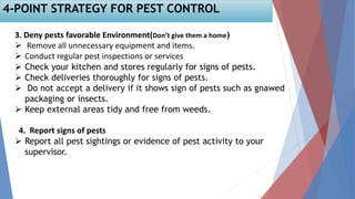 3. Deny pests favorable Environment(Don’t give them a home)
 Remove all unnecessary equipment and items.
 Conduct regular pest inspections or services
 Check your kitchen and stores regularly for signs of pests.
 Check deliveries thoroughly for signs of pests.
 Do not accept a delivery if it shows sign of pests such as gnawed
packaging or insects.
 Keep external areas tidy and free from weeds.
4. Report signs of pests
 Report all pest sightings or evidence of pest activity to your
supervisor.
4-POINT STRATEGY FOR PEST CONTROL
 
