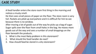 A food handler enters the store room first thing in the morning and
notices a musty smell.
He then sees small pieces of paper on the floor. The store room is very
full. Packets are piled up everywhere and it is difficult for him to see
because there is no window.
After moving a lot of goods out of the way he picks up a bag of sugar.
Sugar spills over the floor from small holes in the bag. He moves more
goods out of the way and sees a number of small droppings on the
floor beneath the products.
1. What is the most likely problem in this storeroom?
2. What should the food handler do next?
3. How should food be stored in a dry storeroom?
CASE STUDY
 