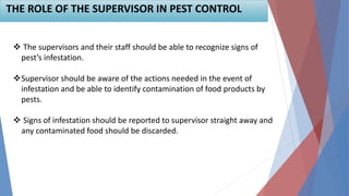 THE ROLE OF THE SUPERVISOR IN PEST CONTROL
 The supervisors and their staff should be able to recognize signs of
pest’s infestation.
Supervisor should be aware of the actions needed in the event of
infestation and be able to identify contamination of food products by
pests.
 Signs of infestation should be reported to supervisor straight away and
any contaminated food should be discarded.
 