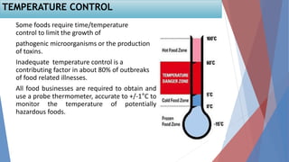 Some foods require time/temperature
control to limit the growth of
pathogenic microorganisms or the production
of toxins.
Inadequate temperature control is a
contributing factor in about 80% of outbreaks
of food related illnesses.
All food businesses are required to obtain and
use a probe thermometer, accurate to +/-1°C to
monitor the temperature of potentially
hazardous foods.
TEMPERATURE CONTROL
 