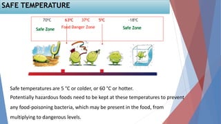 SAFE TEMPERATURE
Safe temperatures are 5 °C or colder, or 60 °C or hotter.
Potentially hazardous foods need to be kept at these temperatures to prevent
any food-poisoning bacteria, which may be present in the food, from
multiplying to dangerous levels.
 