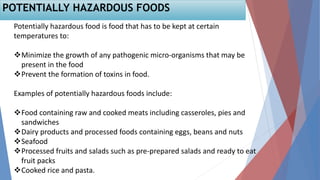 Potentially hazardous food is food that has to be kept at certain
temperatures to:
Minimize the growth of any pathogenic micro-organisms that may be
present in the food
Prevent the formation of toxins in food.
Examples of potentially hazardous foods include:
Food containing raw and cooked meats including casseroles, pies and
sandwiches
Dairy products and processed foods containing eggs, beans and nuts
Seafood
Processed fruits and salads such as pre-prepared salads and ready to eat
fruit packs
Cooked rice and pasta.
POTENTIALLY HAZARDOUS FOODS
 
