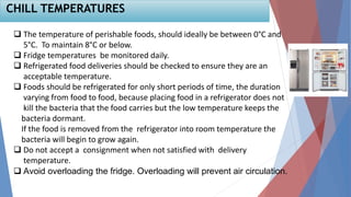  The temperature of perishable foods, should ideally be between 0°C and
5°C. To maintain 8°C or below.
 Fridge temperatures be monitored daily.
 Refrigerated food deliveries should be checked to ensure they are an
acceptable temperature.
 Foods should be refrigerated for only short periods of time, the duration
varying from food to food, because placing food in a refrigerator does not
kill the bacteria that the food carries but the low temperature keeps the
bacteria dormant.
If the food is removed from the refrigerator into room temperature the
bacteria will begin to grow again.
 Do not accept a consignment when not satisfied with delivery
temperature.
 Avoid overloading the fridge. Overloading will prevent air circulation.
CHILL TEMPERATURES
 