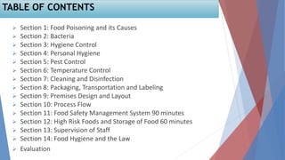 TABLE OF CONTENTS
 Section 1: Food Poisoning and its Causes
 Section 2: Bacteria
 Section 3: Hygiene Control
 Section 4: Personal Hygiene
 Section 5: Pest Control
 Section 6: Temperature Control
 Section 7: Cleaning and Disinfection
 Section 8: Packaging, Transportation and Labeling
 Section 9: Premises Design and Layout
 Section 10: Process Flow
 Section 11: Food Safety Management System 90 minutes
 Section 12: High Risk Foods and Storage of Food 60 minutes
 Section 13: Supervision of Staff
 Section 14: Food Hygiene and the Law
 Evaluation
 