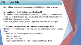 Hot Holding is required to maintain hot-held food at 63°c or above.
 Keeping hot foods hot and cold foods cold:
Hot food should be maintained at least at 63˚C before food is consumed.
Many foods that are eaten cold have sufficient nutrients and moisture to
enable bacteria to grow quickly.
Fresh milk, butter, cheese, frozen vegetables and meat are examples.
 Keeping prepared food out of temperature danger zone:
Reinforce the importance of keeping food out of the Temperature Danger
Zone.
 The rules for achieving this are quite simple:
 Keep hot food hot
 Keep cold food cold
 Keep prepared food out of the Temperature Danger Zone
HOT HOLDING
 