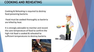 Cooking & Reheating is required to destroy
food poisoning bacteria.
Food must be cooked thoroughly as bacteria
are killed by heat.
It is strongly advisable to monitor and record
the core temperature of food to confirm the
high-risk food is cooked & reheated to
sufficient temperatures to destroy bacteria.
COOKING AND REHEATING
 