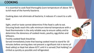 It is essential to cook food thoroughly (core temperature of above 70°C)
to kill most of the harmful bacteria.
Cooking does not eliminate all bacteria; it reduces it’s count to a safe
level
Sight, smell or taste cannot determine if the food is safe to eat.
Ensuring foods reach this safe minimum internal temperature with a
food thermometer is the only reliable way to ensure safety and to
determine the doneness of cooked meats, poultry, egg dishes and
leftovers.
Freshly-cooked food should be:
Served immediately (note that leaving cooked meat to stand for 10
minutes before serving does not present a significant risk in terms of
food safety) or Kept hot above 63°C until it is served (‘hot holding’) or
chilled as quickly as possible and refrigerated.
COOKING
 