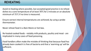Avoid re-heating where possible, but accepted good practice is to reheat
dishes to a core temperature of at least 70°C for 2 minutes or an absolute
minimum of 75°C if no time is measured.
Ensure correct internal temperatures are achieved, by using a probe
thermometer.
Never reheat food in a Bain Marie or hot box.
Re-heated cooked foods - notably milk products, poultry and meat - are
implicated in many cases of food poisoning.
Food handlers often make the mistake of thinking that because food has
already been cooked it is free of bacteria and that a 'warming up‘ will be
sufficient.
REHEATING
 